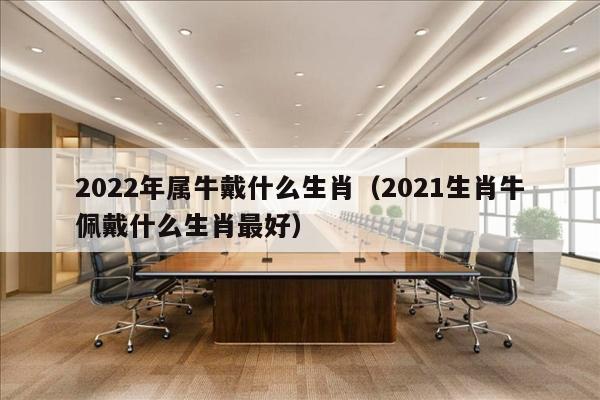 2022年属牛戴什么生肖（2021生肖牛佩戴什么生肖最好）