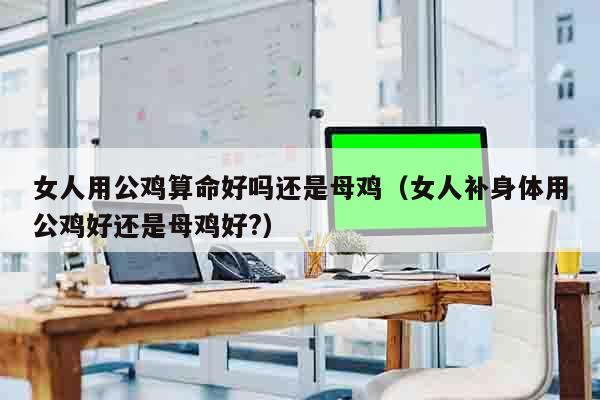 女人用公鸡算命好吗还是母鸡（女人补身体用公鸡好还是母鸡好?）
