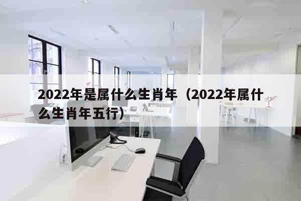 2022年是属什么生肖年（2022年属什么生肖年五行）