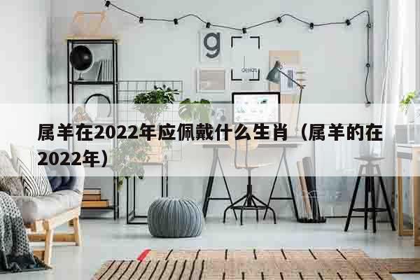 属羊在2022年应佩戴什么生肖（属羊的在2022年）