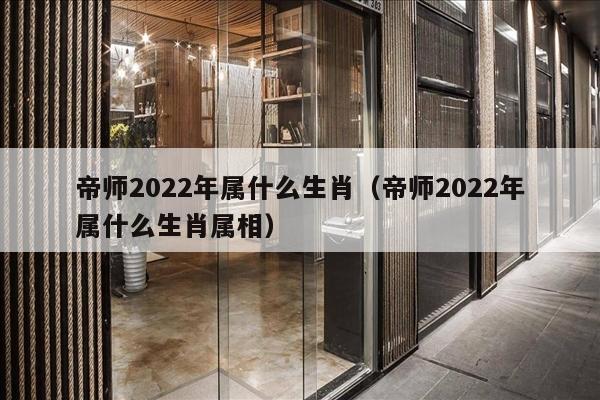 帝师2022年属什么生肖（帝师2022年属什么生肖属相）