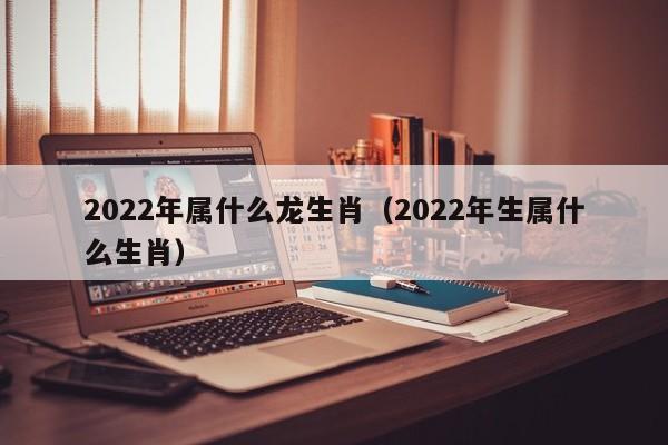 2022年属什么龙生肖（2022年生属什么生肖）