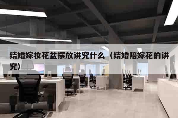 结婚嫁妆花盆摆放讲究什么（结婚陪嫁花的讲究）