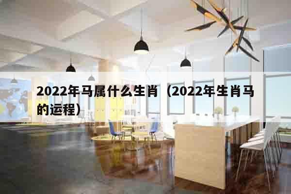 2022年马属什么生肖（2022年生肖马的运程）