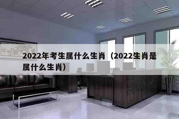 2022年考生属什么生肖（2022生肖是属什么生肖）