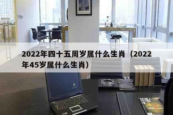 2022年四十五周岁属什么生肖（2022年45岁属什么生肖）