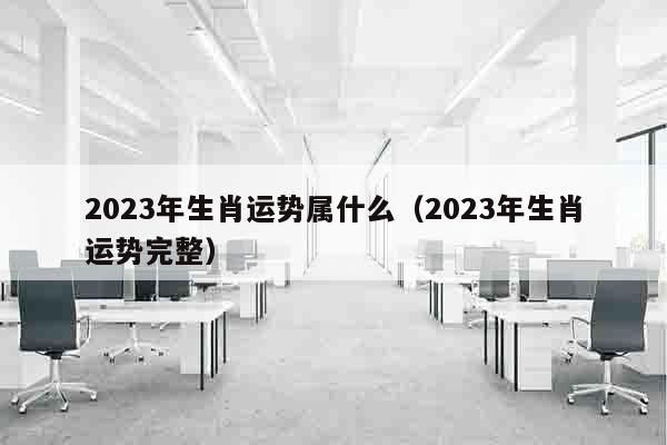 2023年生肖运势属什么（2023年生肖运势完整）
