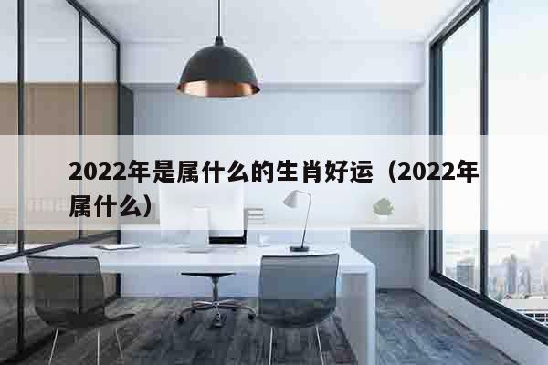 2022年是属什么的生肖好运（2022年属什么）