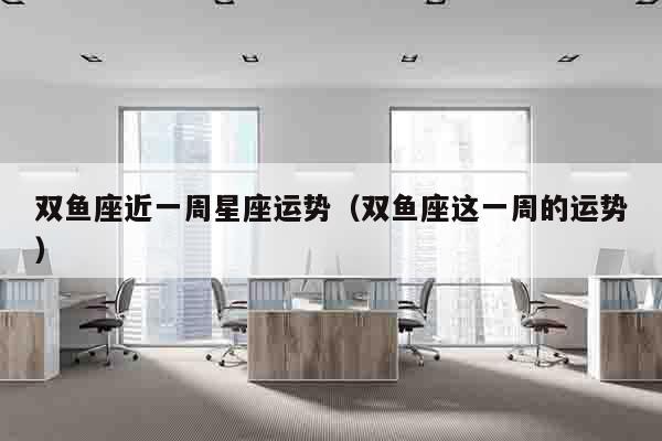 双鱼座近一周星座运势（双鱼座这一周的运势）