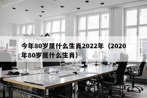 今年80岁属什么生肖2022年（2020年80岁属什么生肖）