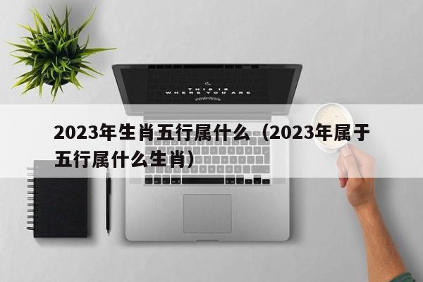 2023年生肖五行属什么（2023年属于五行属什么生肖）