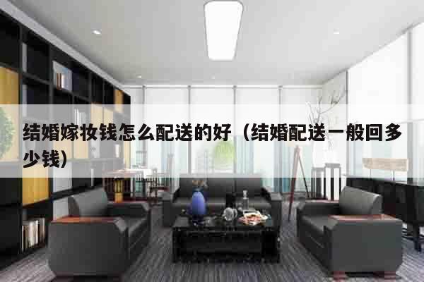 结婚嫁妆钱怎么配送的好（结婚配送一般回多少钱）