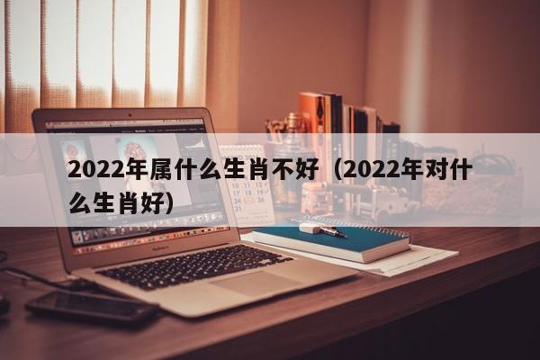 2022年属什么生肖不好（2022年对什么生肖好）