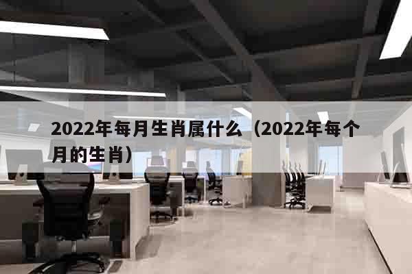 2022年每月生肖属什么（2022年每个月的生肖）