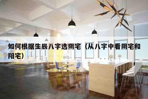 如何根据生辰八字选阴宅（从八字中看阴宅和阳宅）