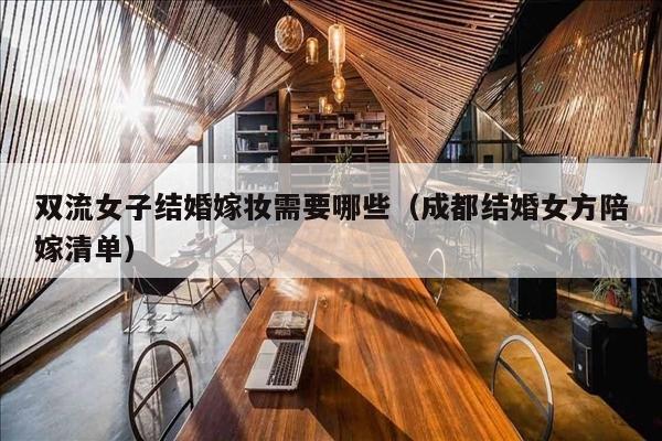 双流女子结婚嫁妆需要哪些（成都结婚女方陪嫁清单）