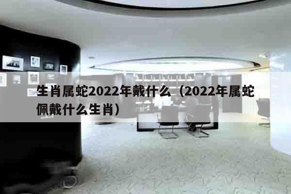 生肖属蛇2022年戴什么（2022年属蛇佩戴什么生肖）