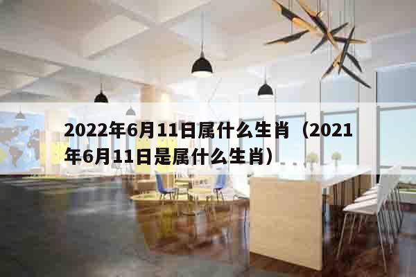 2022年6月11日属什么生肖（2021年6月11日是属什么生肖）
