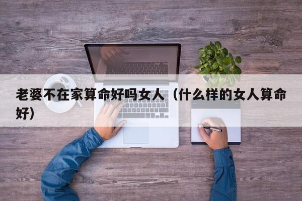 老婆不在家算命好吗女人（什么样的女人算命好）