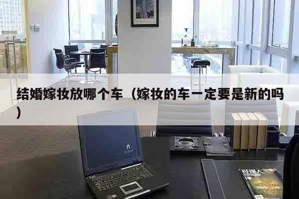 结婚嫁妆放哪个车（嫁妆的车一定要是新的吗）