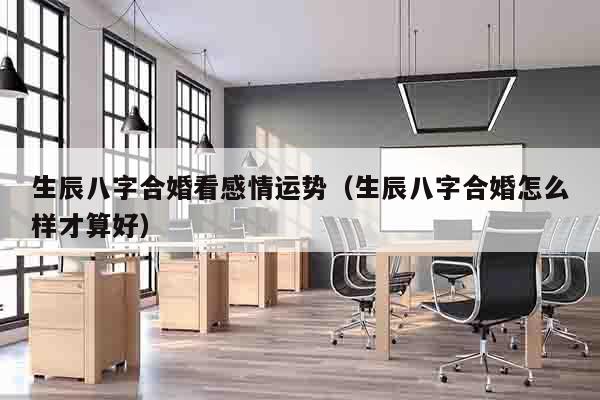 生辰八字合婚看感情运势（生辰八字合婚怎么样才算好）