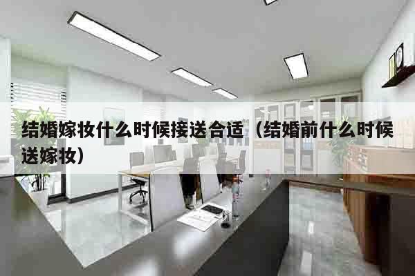 结婚嫁妆什么时候接送合适（结婚前什么时候送嫁妆）