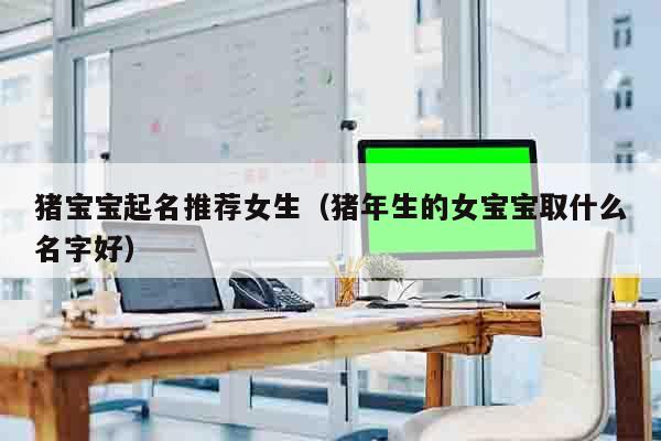 猪宝宝起名推荐女生（猪年生的女宝宝取什么名字好）