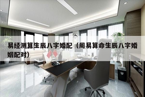 易经测算生辰八字婚配（周易算命生辰八字婚姻配对）