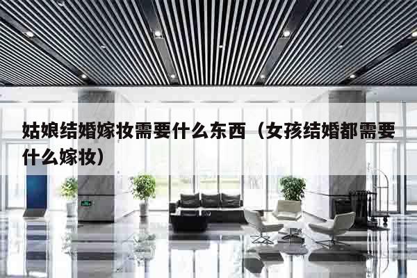姑娘结婚嫁妆需要什么东西（女孩结婚都需要什么嫁妆）