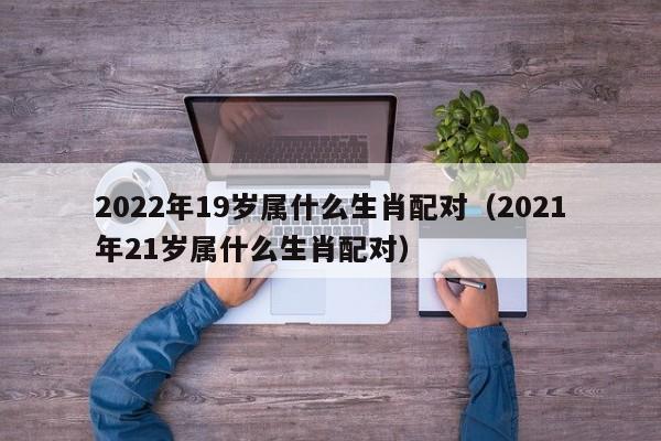 2022年19岁属什么生肖配对（2021年21岁属什么生肖配对）