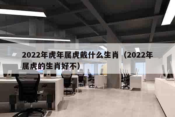 2022年虎年属虎戴什么生肖（2022年属虎的生肖好不）