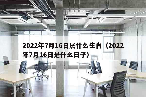 2022年7月16日属什么生肖（2022年7月16日是什么日子）