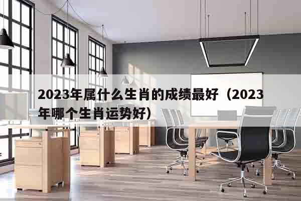 2023年属什么生肖的成绩最好（2023年哪个生肖运势好）