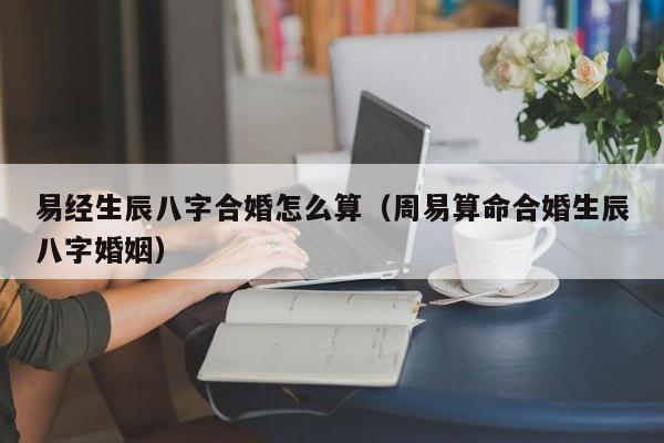 易经生辰八字合婚怎么算（周易算命合婚生辰八字婚姻）