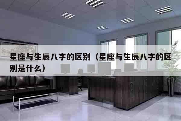 星座与生辰八字的区别（星座与生辰八字的区别是什么）