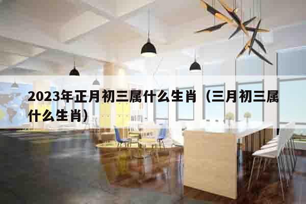 2023年正月初三属什么生肖（三月初三属什么生肖）