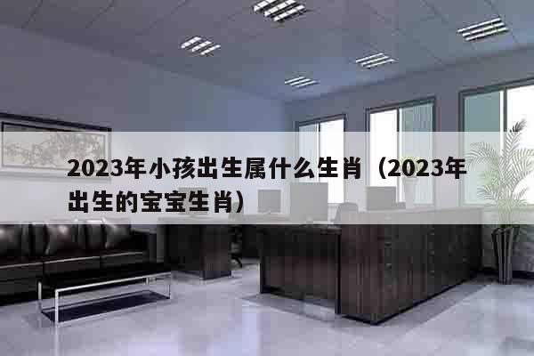 2023年小孩出生属什么生肖（2023年出生的宝宝生肖）