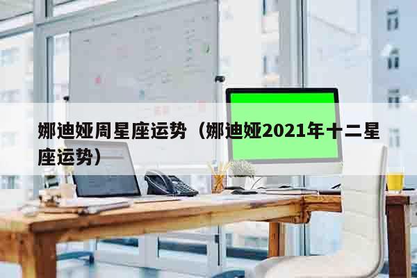 娜迪娅周星座运势（娜迪娅2021年十二星座运势）