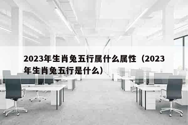 2023年生肖兔五行属什么属性（2023年生肖兔五行是什么）