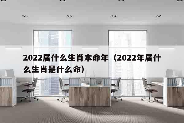 2022属什么生肖本命年（2022年属什么生肖是什么命）