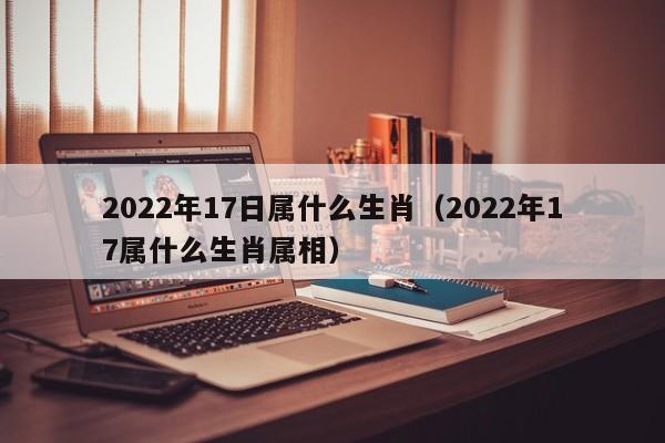 2022年17日属什么生肖（2022年17属什么生肖属相）