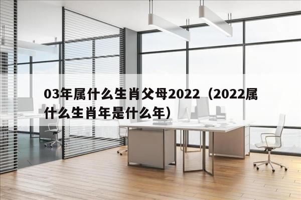 03年属什么生肖父母2022（2022属什么生肖年是什么年）