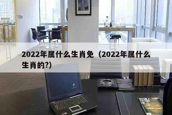 2022年属什么生肖免（2022年属什么生肖的?）