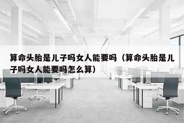 算命头胎是儿子吗女人能要吗（算命头胎是儿子吗女人能要吗怎么算）