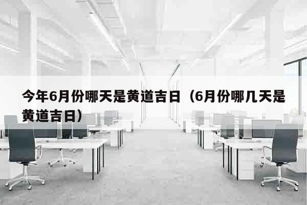 今年6月份哪天是黄道吉日（6月份哪几天是黄道吉日）