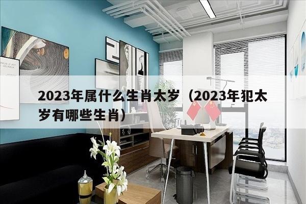 2023年属什么生肖太岁（2023年犯太岁有哪些生肖）