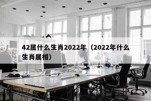 42属什么生肖2022年（2022年什么生肖属相）