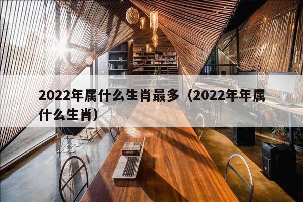 2022年属什么生肖最多（2022年年属什么生肖）