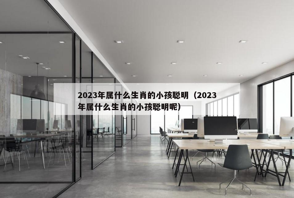 2023年属什么生肖的小孩聪明（2023年属什么生肖的小孩聪明呢）