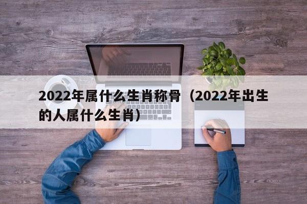 2022年属什么生肖称骨（2022年出生的人属什么生肖）